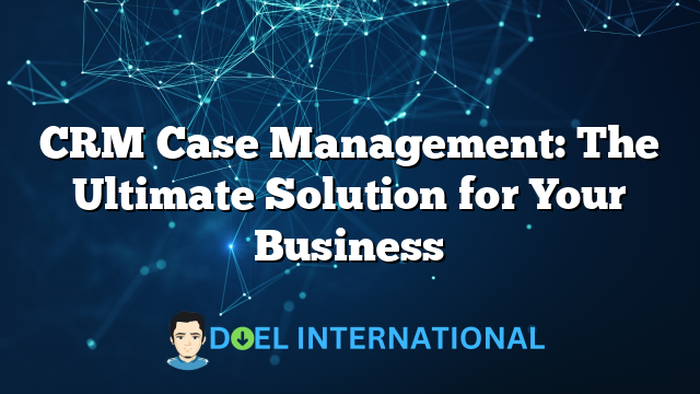 CRM Case Management: The Ultimate Solution for Your Business