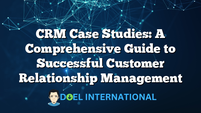 CRM Case Studies: A Comprehensive Guide to Successful Customer Relationship Management