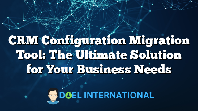 CRM Configuration Migration Tool: The Ultimate Solution for Your Business Needs