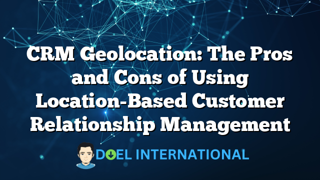 CRM Geolocation: The Pros and Cons of Using Location-Based Customer Relationship Management