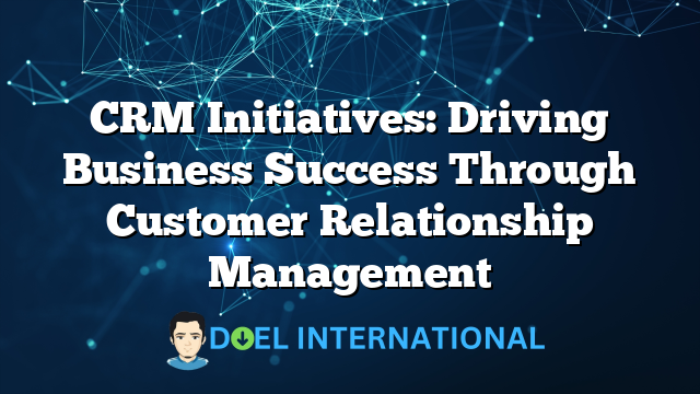 CRM Initiatives: Driving Business Success Through Customer Relationship Management