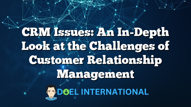 CRM Issues: An In-Depth Look at the Challenges of Customer Relationship Management