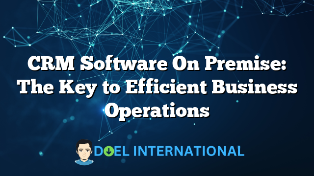 CRM Software On Premise: The Key to Efficient Business Operations