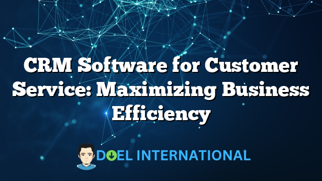 CRM Software for Customer Service: Maximizing Business Efficiency