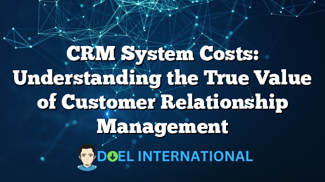 CRM System Costs: Understanding the True Value of Customer Relationship Management