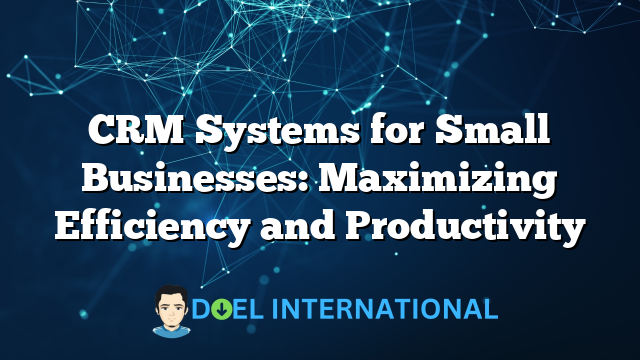 CRM Systems for Small Businesses: Maximizing Efficiency and Productivity