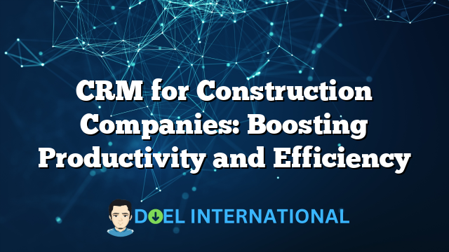 CRM for Construction Companies: Boosting Productivity and Efficiency