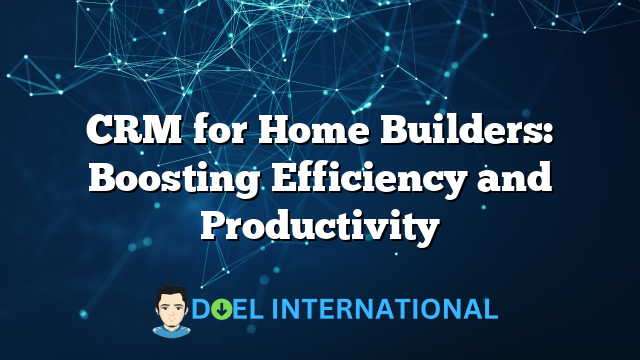 CRM for Home Builders: Boosting Efficiency and Productivity