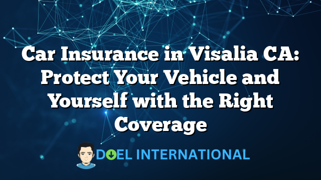 Car Insurance in Visalia CA: Protect Your Vehicle and Yourself with the Right Coverage