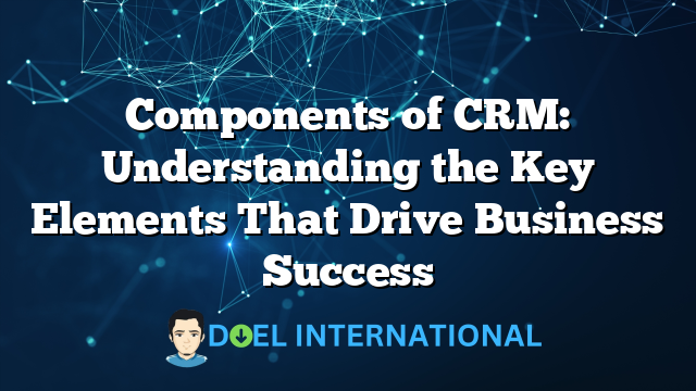 Components of CRM: Understanding the Key Elements That Drive Business Success