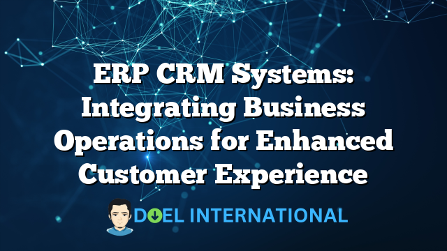 ERP CRM Systems: Integrating Business Operations for Enhanced Customer Experience