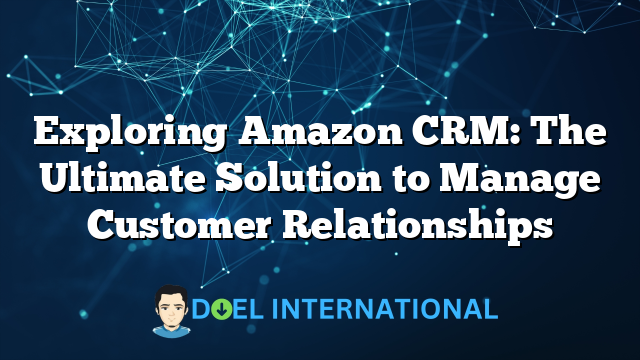 Exploring Amazon CRM: The Ultimate Solution to Manage Customer Relationships