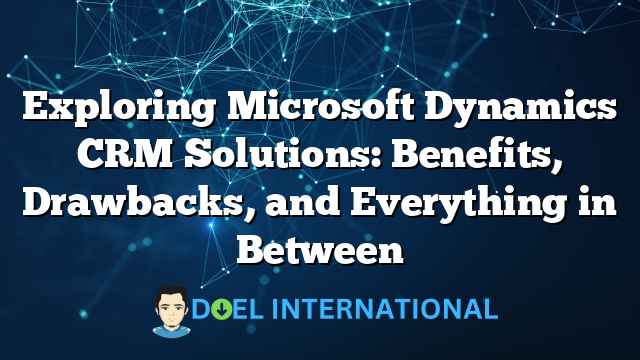 Exploring Microsoft Dynamics CRM Solutions: Benefits, Drawbacks, and Everything in Between