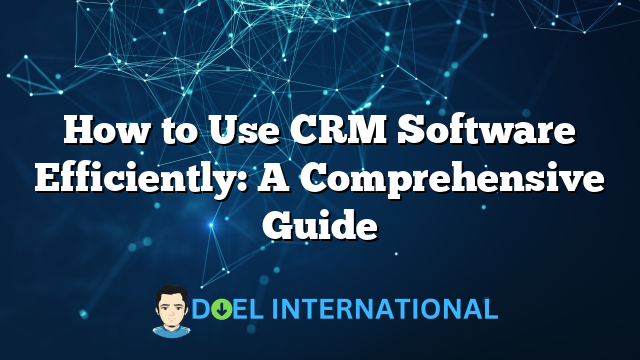 How to Use CRM Software Efficiently: A Comprehensive Guide