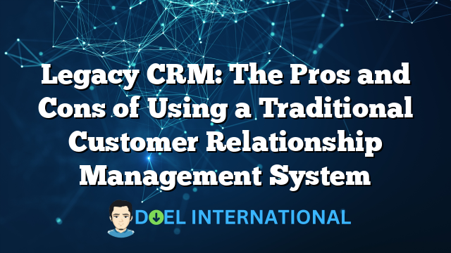 Legacy CRM: The Pros and Cons of Using a Traditional Customer Relationship Management System