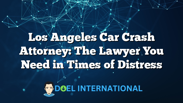 Los Angeles Car Crash Attorney: The Lawyer You Need in Times of Distress