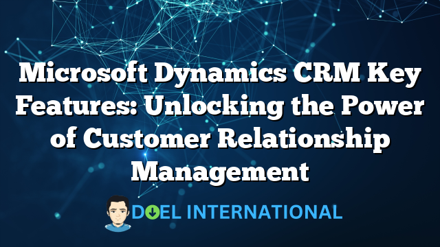 Microsoft Dynamics CRM Key Features: Unlocking the Power of Customer Relationship Management