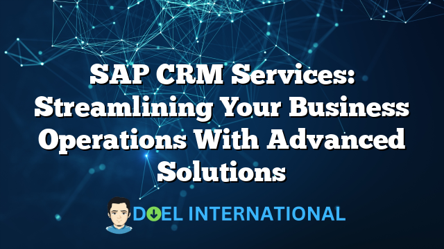 SAP CRM Services: Streamlining Your Business Operations With Advanced Solutions