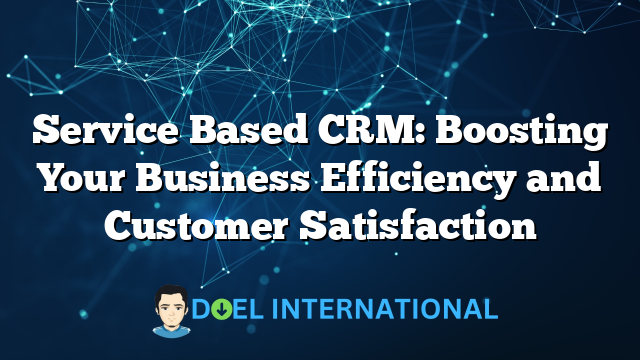 Service Based CRM: Boosting Your Business Efficiency and Customer Satisfaction