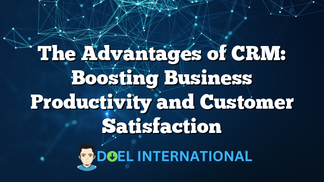 The Advantages of CRM: Boosting Business Productivity and Customer Satisfaction