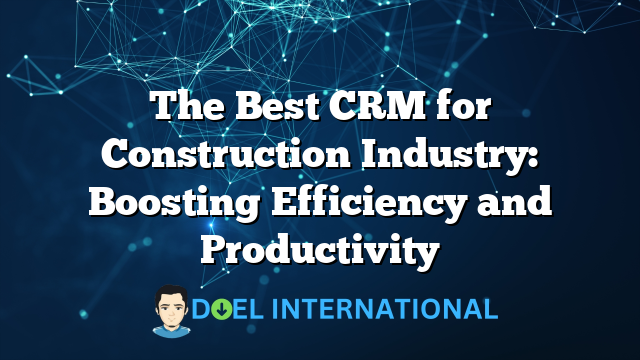 The Best CRM for Construction Industry: Boosting Efficiency and Productivity