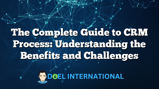 The Complete Guide to CRM Process: Understanding the Benefits and Challenges