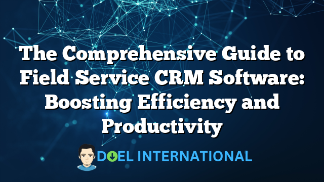 The Comprehensive Guide to Field Service CRM Software: Boosting Efficiency and Productivity