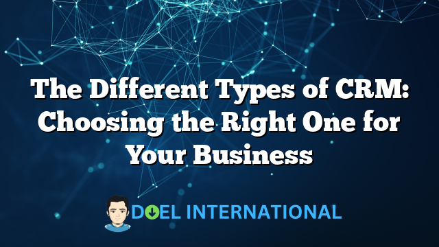 The Different Types of CRM: Choosing the Right One for Your Business