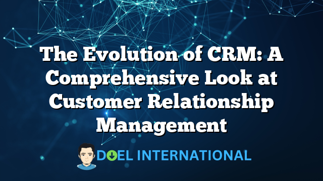 The Evolution of CRM: A Comprehensive Look at Customer Relationship Management