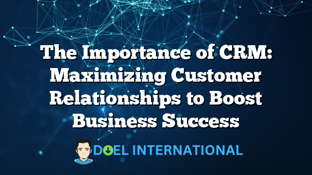 The Importance of CRM: Maximizing Customer Relationships to Boost Business Success