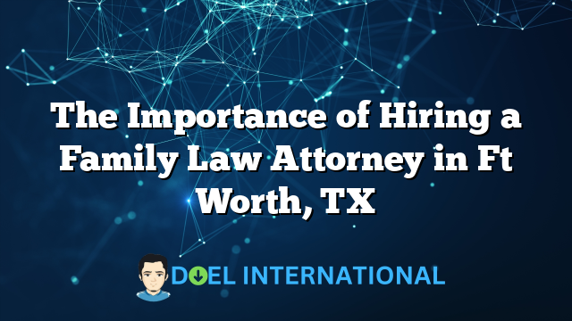 The Importance of Hiring a Family Law Attorney in Ft Worth, TX