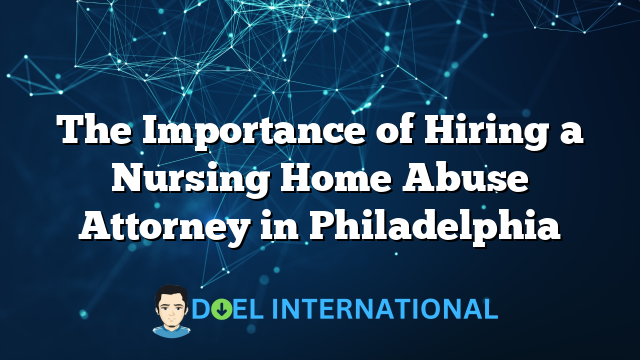 The Importance of Hiring a Nursing Home Abuse Attorney in Philadelphia