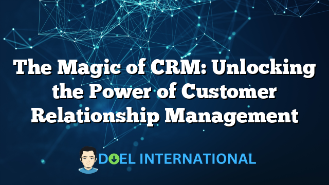 The Magic of CRM: Unlocking the Power of Customer Relationship Management