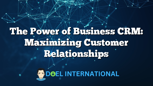 The Power of Business CRM: Maximizing Customer Relationships