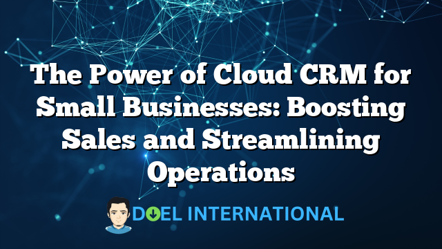 The Power of Cloud CRM for Small Businesses: Boosting Sales and Streamlining Operations