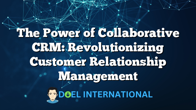 The Power of Collaborative CRM: Revolutionizing Customer Relationship Management