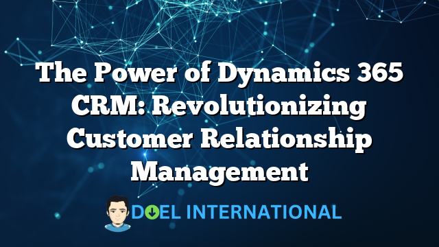 The Power of Dynamics 365 CRM: Revolutionizing Customer Relationship Management