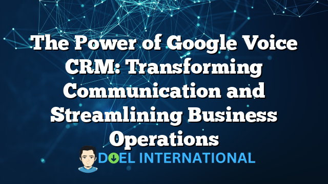 The Power of Google Voice CRM: Transforming Communication and Streamlining Business Operations