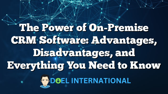 The Power of On-Premise CRM Software: Advantages, Disadvantages, and Everything You Need to Know