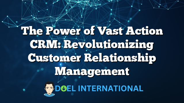 The Power of Vast Action CRM: Revolutionizing Customer Relationship Management