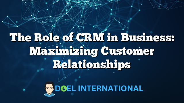 The Role of CRM in Business: Maximizing Customer Relationships