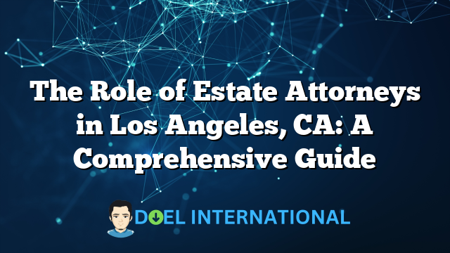 The Role of Estate Attorneys in Los Angeles, CA: A Comprehensive Guide