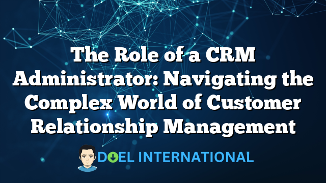 The Role of a CRM Administrator: Navigating the Complex World of Customer Relationship Management