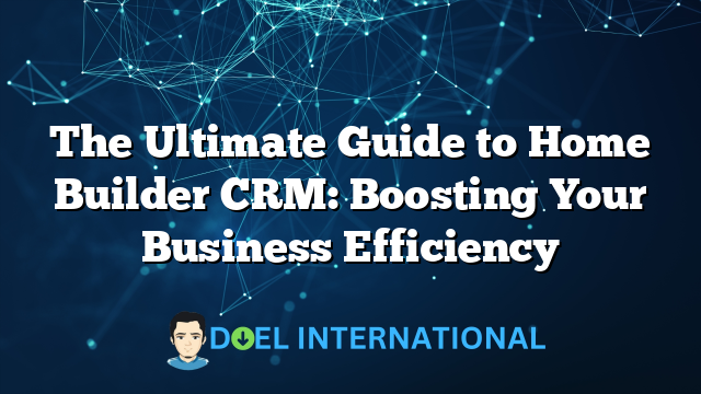 The Ultimate Guide to Home Builder CRM: Boosting Your Business Efficiency