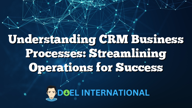 Understanding CRM Business Processes: Streamlining Operations for Success