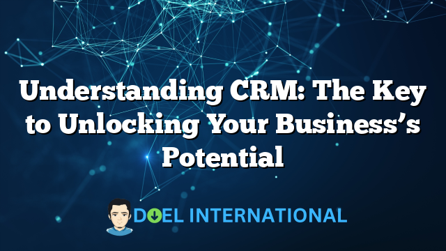 Understanding CRM: The Key to Unlocking Your Business’s Potential