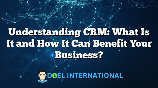 Understanding CRM: What Is It and How It Can Benefit Your Business?