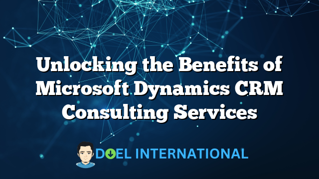 Unlocking the Benefits of Microsoft Dynamics CRM Consulting Services