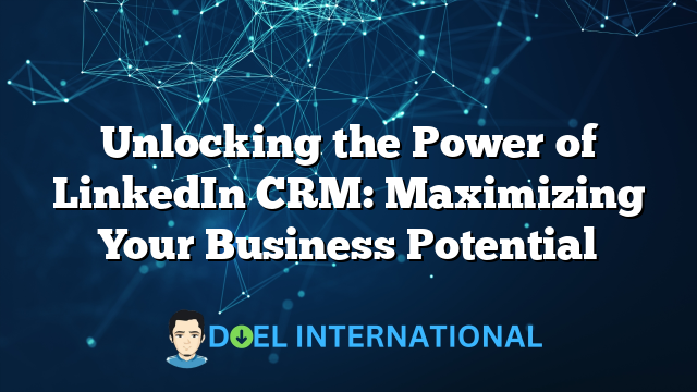 Unlocking the Power of LinkedIn CRM: Maximizing Your Business Potential