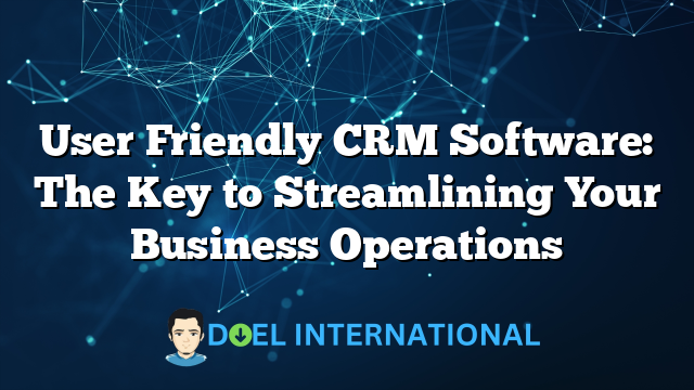 User Friendly CRM Software: The Key to Streamlining Your Business Operations